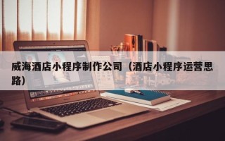 齐河威海酒店小程序制作公司（酒店小程序运营思路）